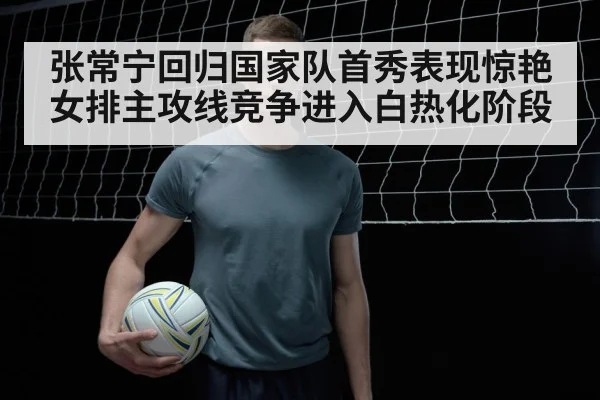 张常宁回归国家队首秀表现惊艳女排主攻线竞争进入白热化阶段
