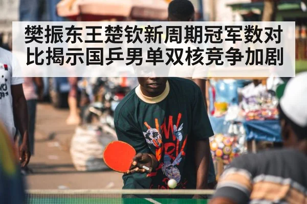 樊振东王楚钦新周期冠军数对比揭示国乒男单双核竞争加剧